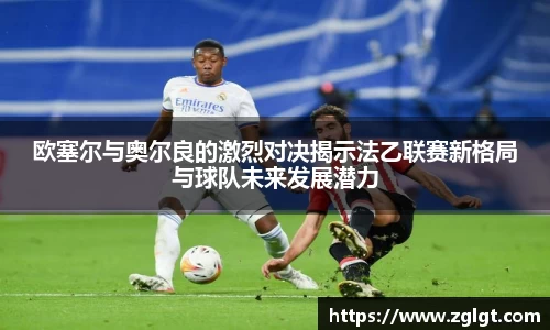 欧塞尔与奥尔良的激烈对决揭示法乙联赛新格局与球队未来发展潜力